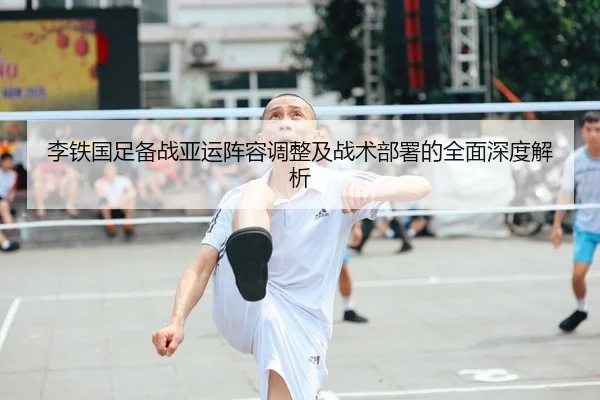 李铁国足备战亚运阵容调整及战术部署的全面深度解析（BOYE SPORTS）